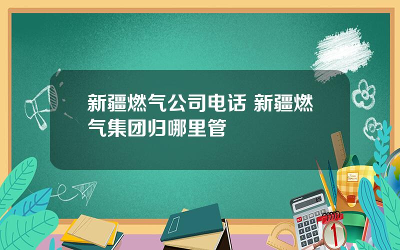 新疆燃气公司电话 新疆燃气集团归哪里管